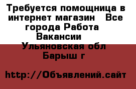 Требуется помощница в интернет-магазин - Все города Работа » Вакансии   . Ульяновская обл.,Барыш г.